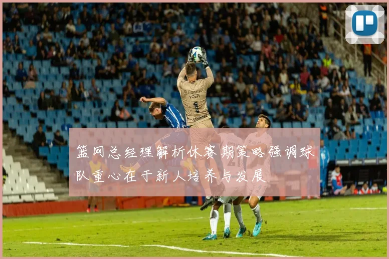 篮网总经理解析休赛期策略强调球队重心在于新人培养与发展