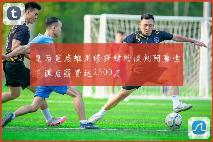 皇马重启维尼修斯续约谈判阿隆索下课后薪资达2500万