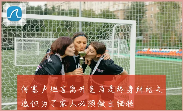 何塞卢坦言离开皇马是终身纠结之选但为了家人必须做出牺牲