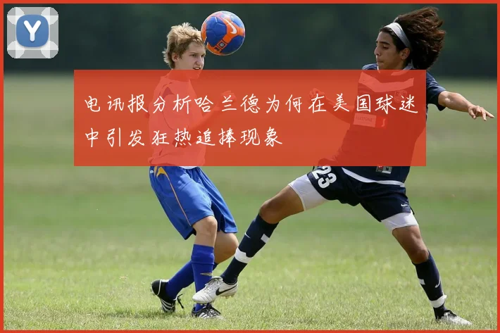 电讯报分析哈兰德为何在美国球迷中引发狂热追捧现象