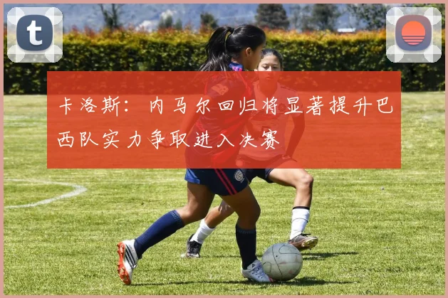 卡洛斯：内马尔回归将显著提升巴西队实力争取进入决赛