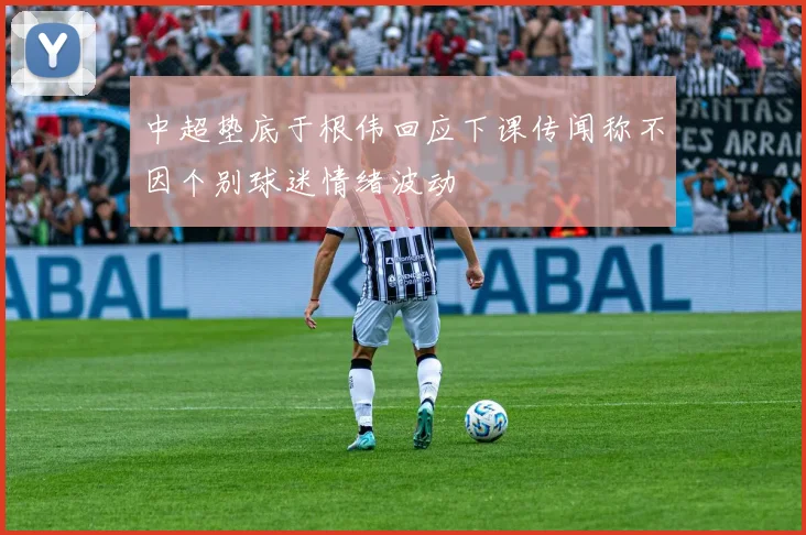 中超垫底于根伟回应下课传闻称不因个别球迷情绪波动
