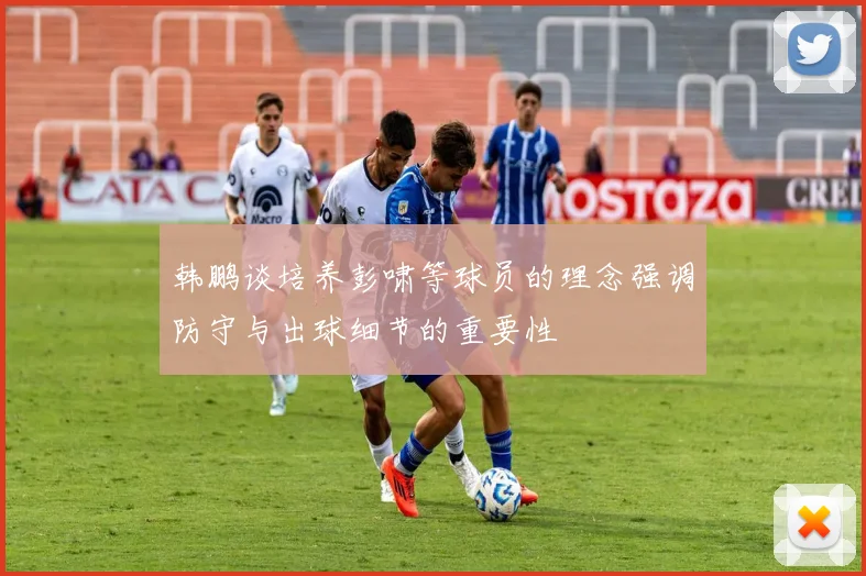 韩鹏谈培养彭啸等球员的理念强调防守与出球细节的重要性