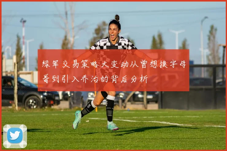 绿军交易策略大变动从曾想换字母哥到引入乔治的背后分析
