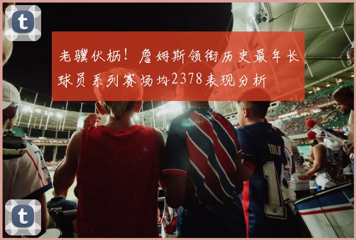 老骥伏枥！詹姆斯领衔历史最年长球员系列赛场均2378表现分析