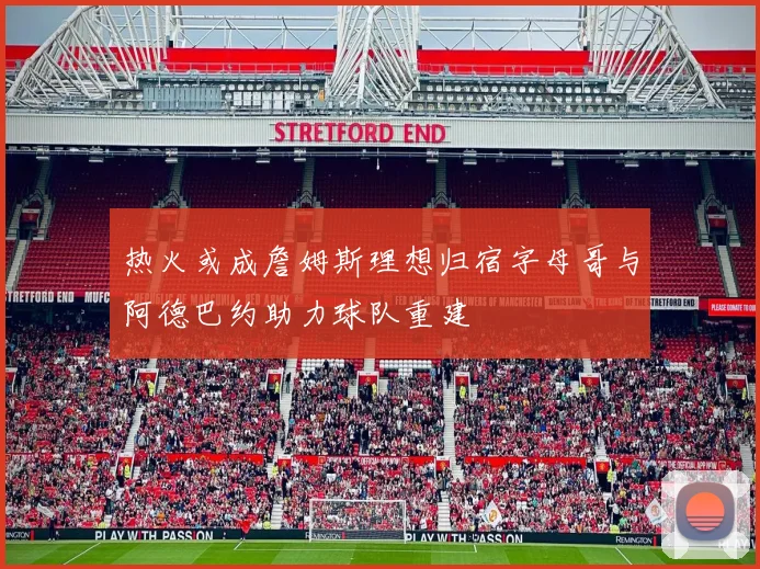 热火或成詹姆斯理想归宿字母哥与阿德巴约助力球队重建