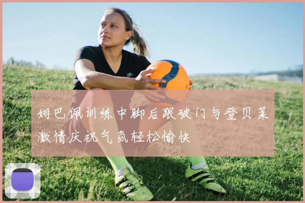 姆巴佩训练中脚后跟破门与登贝莱激情庆祝气氛轻松愉快