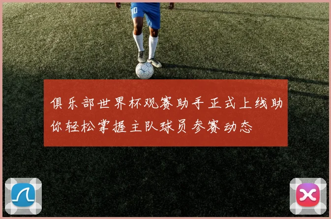 俱乐部世界杯观赛助手正式上线助你轻松掌握主队球员参赛动态