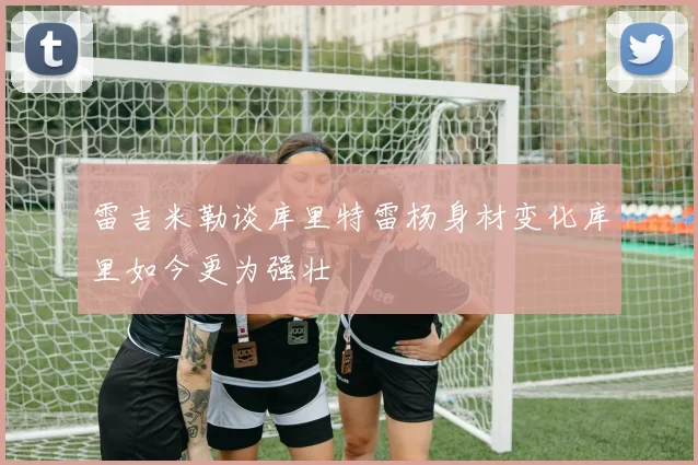 雷吉米勒谈库里特雷杨身材变化库里如今更为强壮
