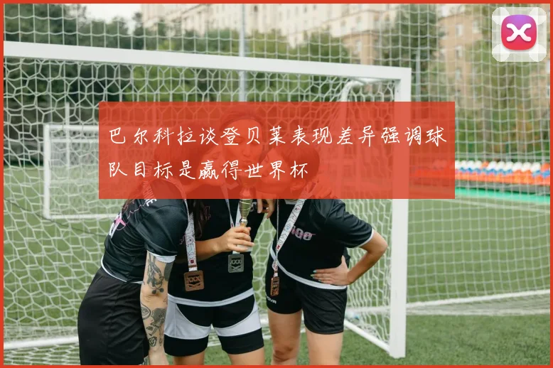 巴尔科拉谈登贝莱表现差异强调球队目标是赢得世界杯