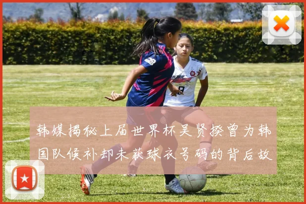 韩媒揭秘上届世界杯吴贤揆曾为韩国队候补却未获球衣号码的背后故事