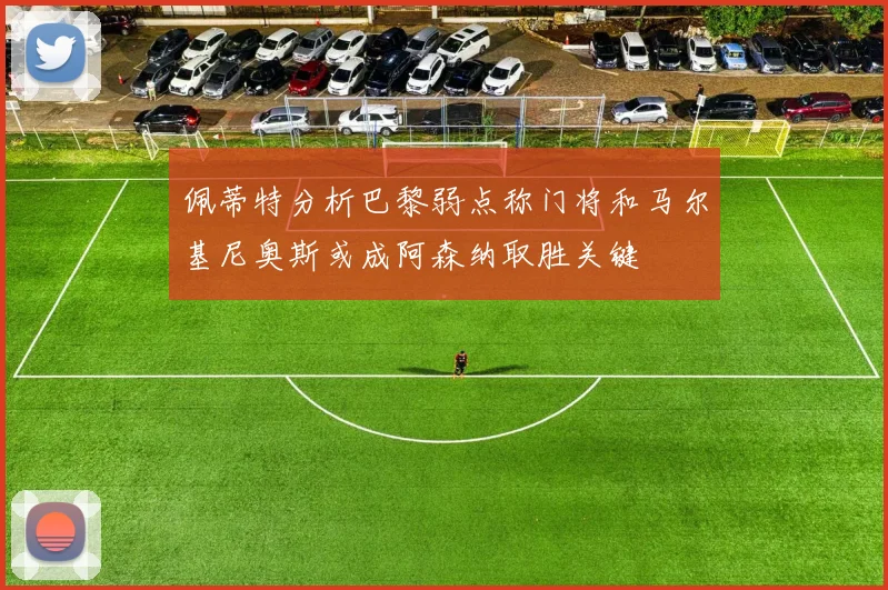 佩蒂特分析巴黎弱点称门将和马尔基尼奥斯或成阿森纳取胜关键