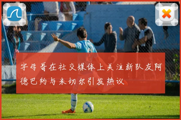 字母哥在社交媒体上关注新队友阿德巴约与米切尔引发热议