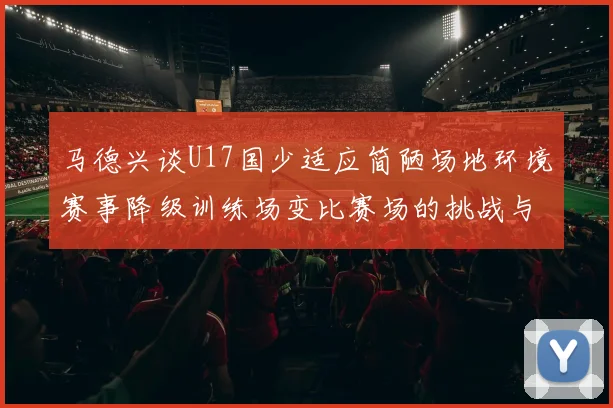 马德兴谈U17国少适应简陋场地环境赛事降级训练场变比赛场的挑战与应对