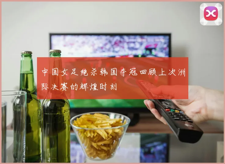 中国女足绝杀韩国夺冠回顾上次洲际决赛的辉煌时刻