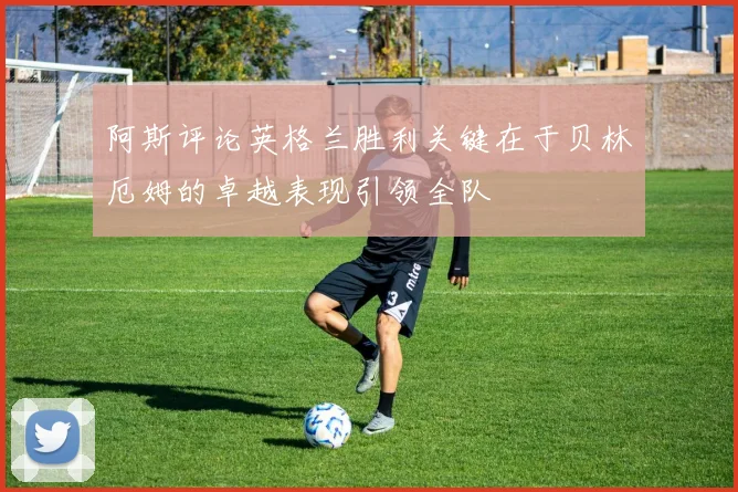 阿斯评论英格兰胜利关键在于贝林厄姆的卓越表现引领全队