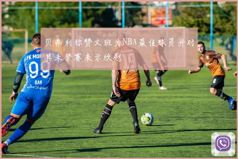 贝弗利称赞文班为NBA最佳球员并对其未禁赛表示欣慰